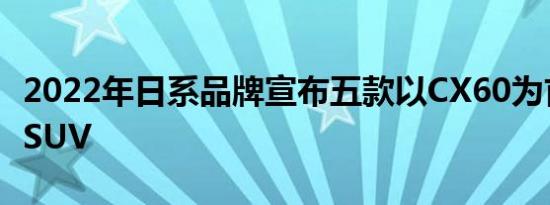 2022年日系品牌宣布五款以CX60为首的全新SUV