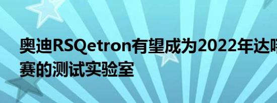 奥迪RSQetron有望成为2022年达喀尔拉力赛的测试实验室