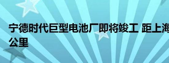 宁德时代巨型电池厂即将竣工 距上海千兆仅3公里