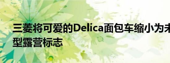 三菱将可爱的Delica面包车缩小为未来的微型露营标志