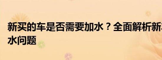 新买的车是否需要加水？全面解析新车保养加水问题