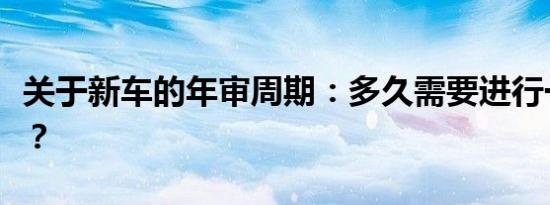 关于新车的年审周期：多久需要进行一次审查？