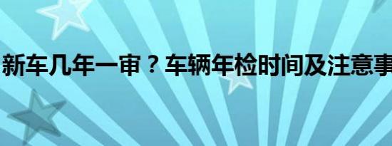 新车几年一审？车辆年检时间及注意事项详解