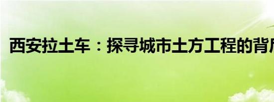 西安拉土车：探寻城市土方工程的背后故事