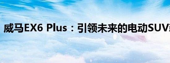 威马EX6 Plus：引领未来的电动SUV新标杆