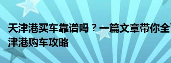 天津港买车靠谱吗？一篇文章带你全面了解天津港购车攻略