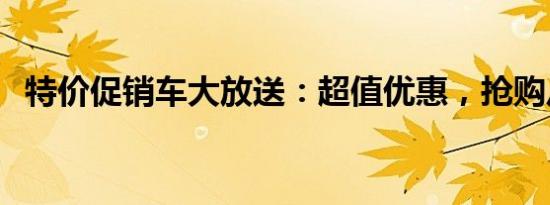 特价促销车大放送：超值优惠，抢购从速！