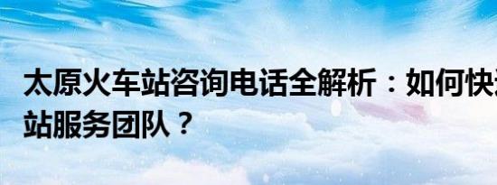 太原火车站咨询电话全解析：如何快速联系车站服务团队？