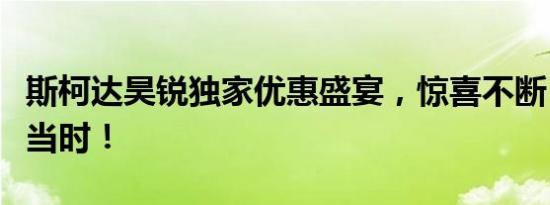 斯柯达昊锐独家优惠盛宴，惊喜不断，购车正当时！