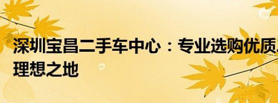 深圳宝昌二手车中心：专业选购优质二手车的理想之地