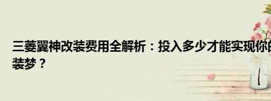 三菱翼神改装费用全解析：投入多少才能实现你的个性化改装梦？